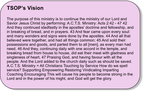 TSOP’s Vision  The purpose of this ministry is to continue the ministry of our Lord and Savior Jesus Christ by performing: A.C.T.S. Ministry: Acts 2:42 - 47 42 And they continued stedfastly in the apostles' doctrine and fellowship, and in breaking of bread, and in prayers. 43 And fear came upon every soul: and many wonders and signs were done by the apostles. 44 And all that believed were together, and had all things common; 45 And sold their possessions and goods, and parted them to all [men], as every man had need. 46 And they, continuing daily with one accord in the temple, and breaking bread from house to house, did eat their meat with gladness and singleness of heart, 47 Praising God, and having favour with all the people. And the Lord added to the church daily such as should be saved. A.C.T.S. Ministry = All Christians Touching by Service How do we spell service? Supporting Empowering Restoring Vindicating Imparting Coaching Encouraging This will cause his people to become strong in the Lord and in the power of his might, and God will get the glory.